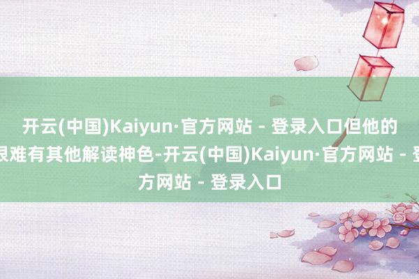 开云(中国)Kaiyun·官方网站 - 登录入口但他的这番话很难有其他解读神色-开云(中国)Kaiyun·官方网站 - 登录入口