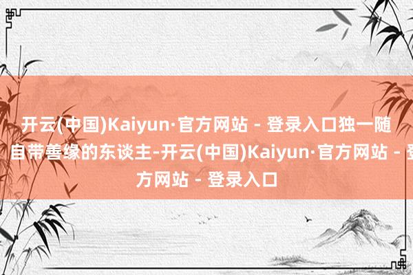 开云(中国)Kaiyun·官方网站 - 登录入口独一随即转运、自带善缘的东谈主-开云(中国)Kaiyun·官方网站 - 登录入口
